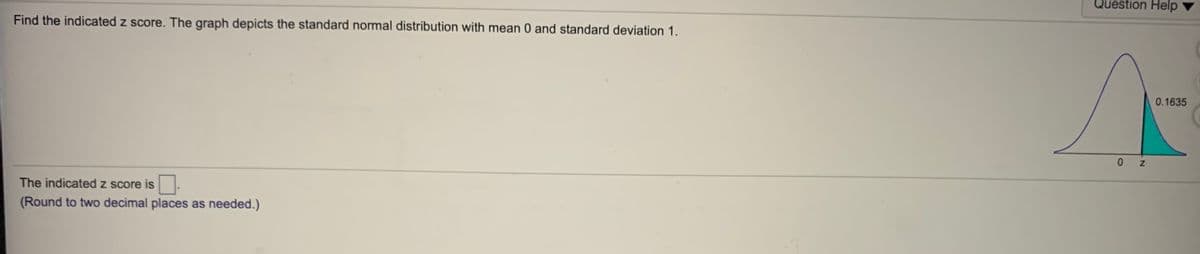 Question Help
Find the indicated z score. The graph depicts the standard normal distribution with mean 0 and standard deviation 1.
0.1635
z
The indicated z score is
(Round to two decimal places as needed.)
