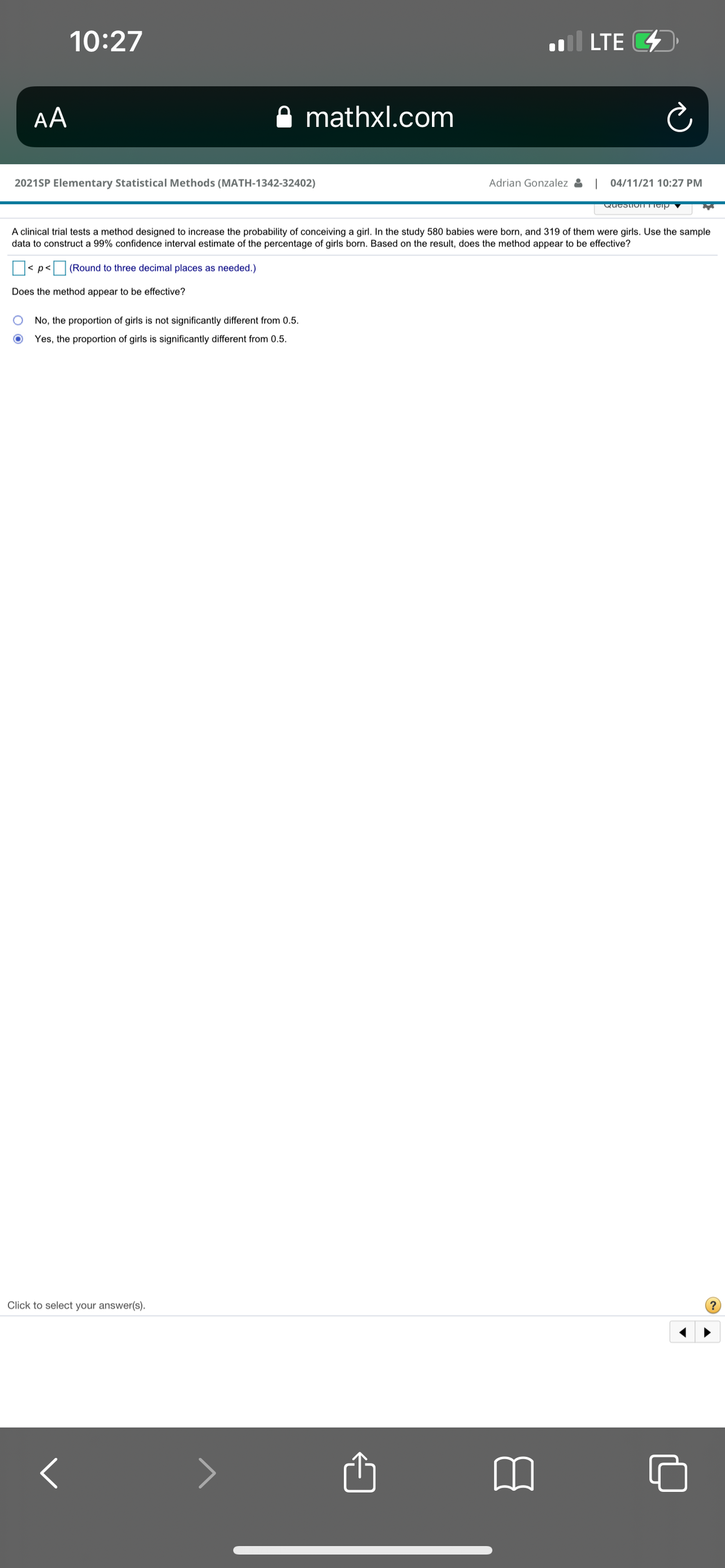 10:27
l LTE 4
AA
A mathxl.com
2021SP Elementary Statistical Methods (MATH-1342-32402)
Adrian Gonzalez
04/11/21 10:27 PM
A clinical trial tests a method designed to increase the probability of conceiving a girl. In the study 580 babies were born, and 319 of them were girls. Use the sample
data to construct a 99% confidence interval estimate of the percentage of girls born. Based on the result, does the method appear to be effective?
< p<(Round to three decimal places as needed.)
Does the method appear to be effective?
No, the proportion of girls is not significantly different from 0.5.
Yes, the proportion of girls is significantly different from 0.5.
Click to select your answer(s).

