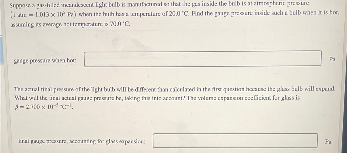 Suppose a gas-filled incandescent light bulb is manufactured so that the gas inside the bulb is at atmospheric pressure
(1
1.013 x 10 Pa) when the bulb has a temperature of 20.0 °C. Find the gauge pressure inside such a bulb when it is hot,
atm =
assuming its average hot temperature is 70.0 °C.
Pa
gauge pressure when hot:
The actual final pressure of the light bulb will be different than calculated in the first question because the glass bulb will expand.
What will the final actual gauge pressure be, taking this into account? The volume expansion coefficient for glass is
B = 2.700 × 10-5 °C-1.
final gauge pressure, accounting for glass expansion:
Pa
