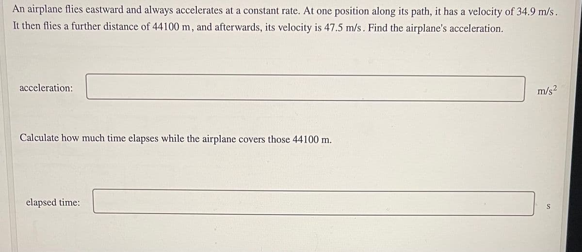 An airplane flies eastward and always accelerates at a constant rate. At one position along its path, it has a velocity of 34.9 m/s.
It then flies a further distance of 44100 m, and afterwards, its velocity is 47.5 m/s. Find the airplane's acceleration.
acceleration:
m/s?
Calculate how much time elapses while the airplane covers those 44100 m.
elapsed time:
