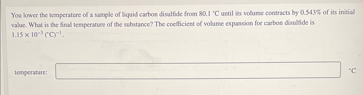 You lower the temperature of a sample of liquid carbon disulfide from 80.1 °C until its volume contracts by 0.543% of its initial
value. What is the final temperature of the substance? The coefficient of volume expansion for carbon disulfide is
1.15 x 10-3 ('C)-1.
°C
temperature:
