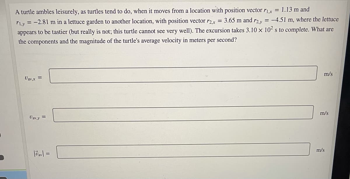 A turtle ambles leisurely, as turtles tend to do, when it moves from a location with position vector rx = 1.13 m and
r1y = -2.81 m in a lettuce garden to another location, with position vector r2x = 3.65 m and r2.y = -4.51 m, where the lettuce
appears to be tastier (but really is not; this turtle cannot see very well). The excursion takes 3.10 × 10² s to complete. What are
the components and the magnitude of the turtle's average velocity in meters per second?
Vav,x =
m/s
Vav,y =
m/s
m/s
