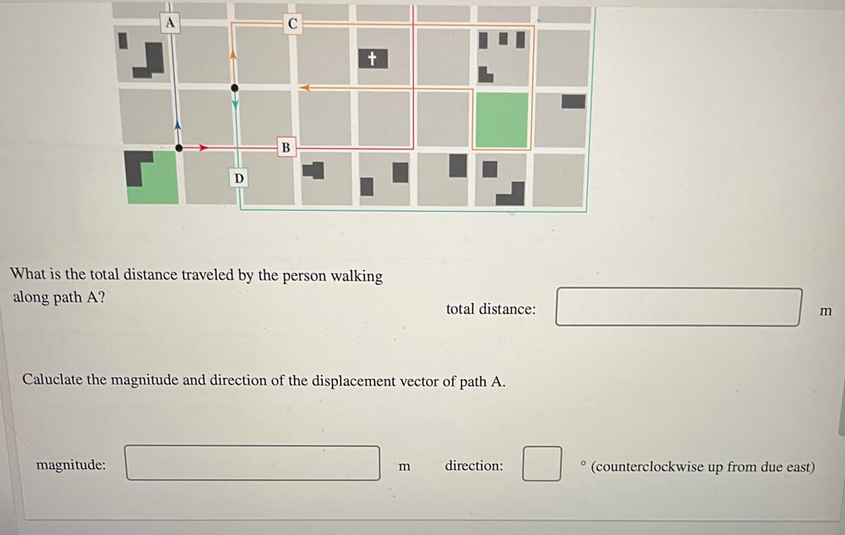 What is the total distance traveled by the person walking
along path A?
total distance:
m
Caluclate the magnitude and direction of the displacement vector of path A.
magnitude:
direction:
(counterclockwise up from due east)
