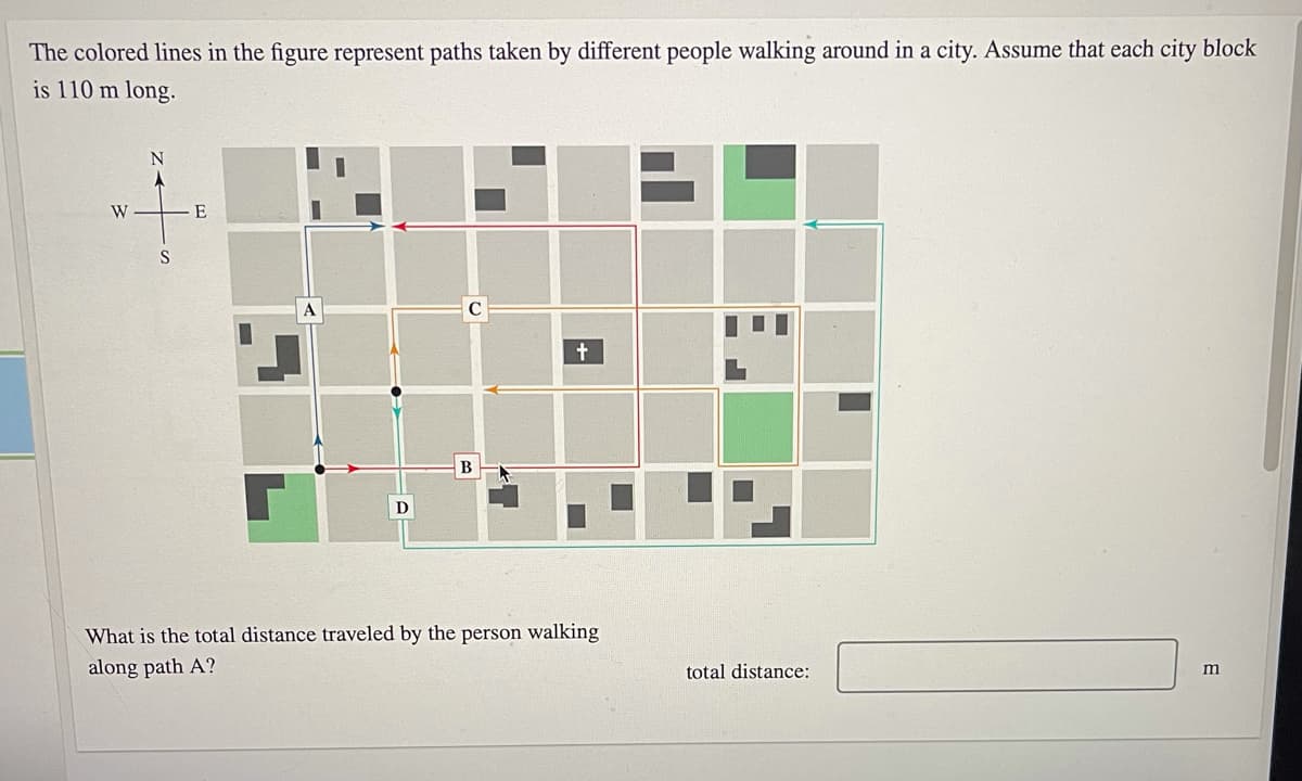 The colored lines in the figure represent paths taken by different people walking around in a city. Assume that each city block
is 110 m long.
W
E
S
D
What is the total distance traveled by the person walking
along path A?
total distance:
E
