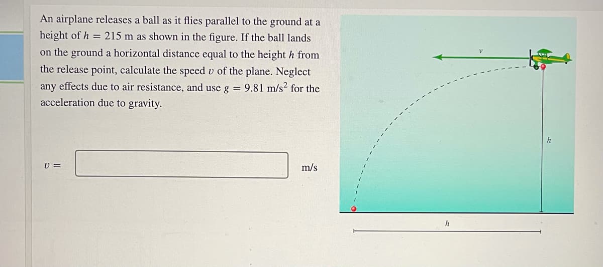 An airplane releases a ball as it flies parallel to the ground at a
height of h = 215 m as shown in the figure. If the ball lands
on the ground a horizontal distance equal to the height h from
the release point, calculate the speed v of the plane. Neglect
any effects due to air resistance, and use g = 9.81 m/s² for the
acceleration due to gravity.
h
U =
m/s
