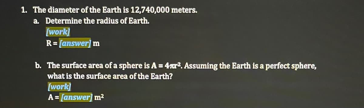 1. The diameter of the Earth is 12,740,000 meters.
a. Determine the radius of Earth.
[work]
R= [answer] m
b. The surface area of a sphere is A = 4r?. Assuming the Earth is a perfect sphere,
what is the surface area of the Earth?
[work]
A= [answer] m²
%3D
