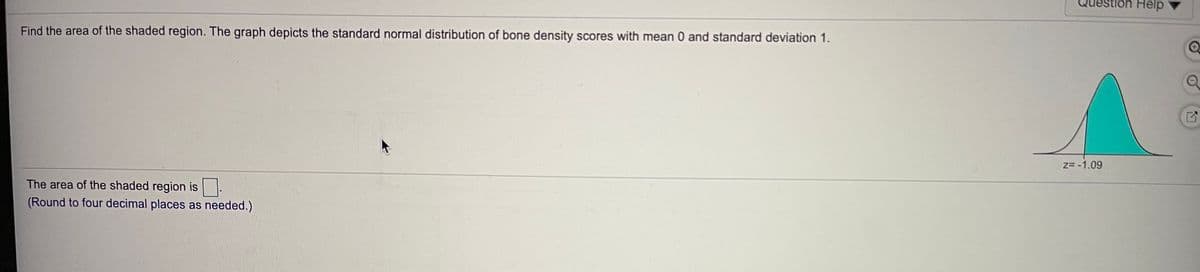 Question Help
Find the area of the shaded region. The graph depicts the standard normal distribution of bone density scores with mean 0 and standard deviation 1.
z= -1.09
The area of the shaded region is.
(Round to four decimal places as needed.)
