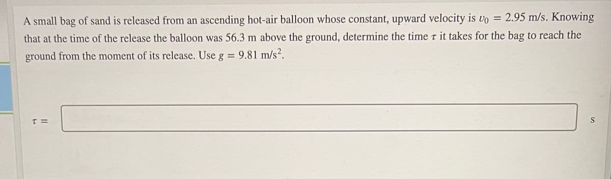 A small bag of sand is released from an ascending hot-air balloon whose constant, upward velocity is vo = 2.95 m/s. Knowing
that at the time of the release the balloon was 56.3 m above the ground, determine the time t it takes for the bag to reach the
ground from the moment of its release. Use g = 9.81 m/s?.
%3D
