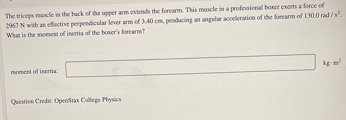 The triceps muscle in the back of the upper arm extends the forearm. This muscle in a professional boxer exerts a force of
2967 N with an effective perpendicular lever arm of 3.40 cm, producing an angular acceleration of the forearm of 130.0 rad / s².
What is the moment of inertia of the boxer's forearm?
moment of inertia:
kg m?
Question Credit: OpenStax College Physics
