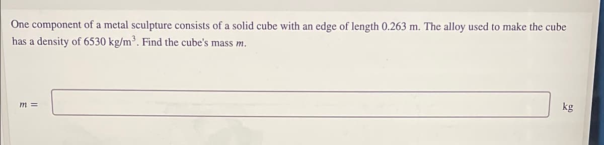 One component of a metal sculpture consists of a solid cube with an edge of length 0.263 m. The alloy used to make the cube
has a density of 6530 kg/m³. Find the cube's mass m.
m =
kg
