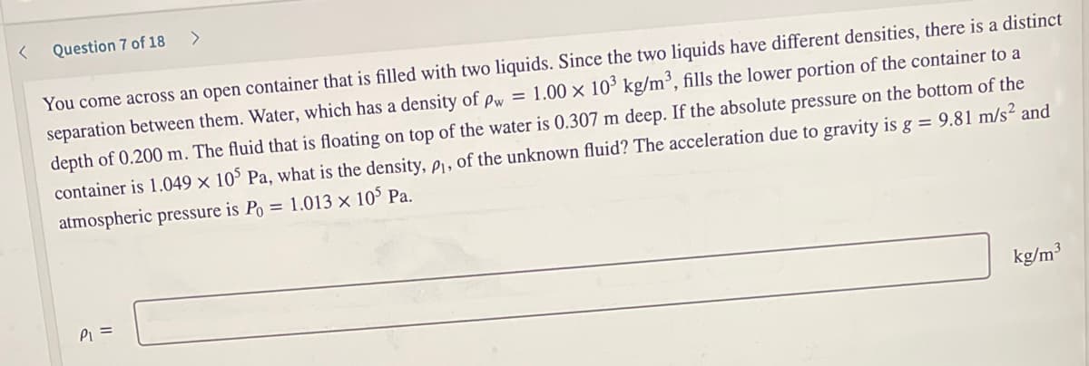 Question 7 of 18
<>
You come across an open container that is filled with two liquids. Since the two liquids have different densities, there is a distinct
separation between them. Water, which has a density of pw = 1.00 × 10³ kg/m³, fills the lower portion of the container to a
depth of 0.200 m. The fluid that is floating on top of the water is 0.307 m deep. If the absolute pressure on the bottom of the
container is 1.049 × 10° Pa, what is the density, pi, of the unknown fluid? The acceleration due to gravity is g = 9.81 m/s² and
atmospheric pressure is Po = 1.013 x 10° Pa.
Pi =
kg/m3
