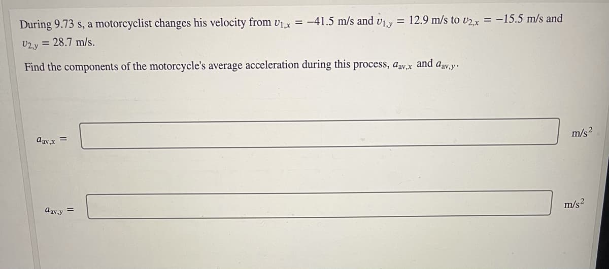 During 9.73 s, a motorcyclist changes his velocity from v1.x = -41.5 m/s and v1.y
U2.y = 28.7 m/s.
= 12.9 m/s to U2 x = -15.5 m/s and
Find the components of the motorcycle's average acceleration during this process, aav.x
and
Aav,y.
day,x =
m/s2
dav,y =
m/s2
