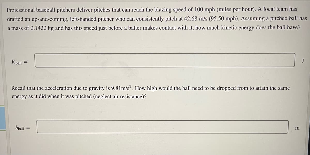 Professional baseball pitchers deliver pitches that can reach the blazing speed of 100 mph (miles per hour). A local team has
drafted an up-and-coming, left-handed pitcher who can consistently pitch at 42.68 m/s (95.50 mph). Assuming a pitched ball has
a mass of 0.1420 kg and has this speed just before a batter makes contact with it, how much kinetic energy does the ball have?
Kball =
J
Recall that the acceleration due to gravity is 9.81m/s². How high would the ball need to be dropped from to attain the same
energy as it did when it was pitched (neglect air resistance)?
hpall =
