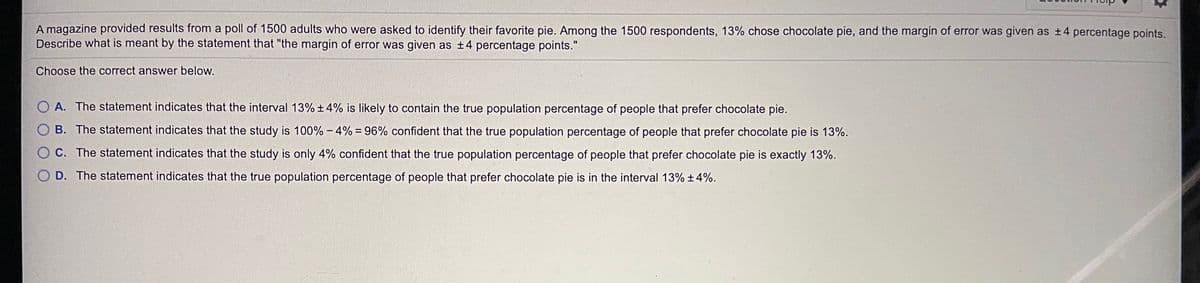 A magazine provided results from a poll of 1500 adults who were asked to identify their favorite pie. Among the 1500 respondents, 13% chose chocolate pie, and the margin of error was given as t4 percentage points.
Describe what is meant by the statement that "the margin of error was given as ±4 percentage points."
Choose the correct answer below.
O A. The statement indicates that the interval 13% + 4% is likely to contain the true population percentage of people that prefer chocolate pie.
O B. The statement indicates that the study is 100% - 4% = 96% confident that the true population percentage of people that prefer chocolate pie is 13%.
C. The statement indicates that the study is only 4% confident that the true population percentage of people that prefer chocolate pie is exactly 13%.
O D. The statement indicates that the true population percentage of people that prefer chocolate pie is in the interval 13% +4%.
