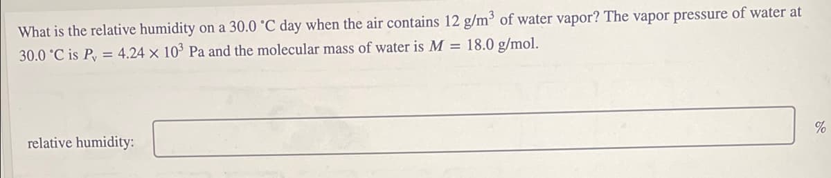 What is the relative humidity on a 30.0 °C day when the air contains 12 g/m³ of water vapor? The vapor pressure of water at
30.0 °C is Py = 4.24 × 10 Pa and the molecular mass of water is M = 18.0 g/mol.
%
relative humidity:
