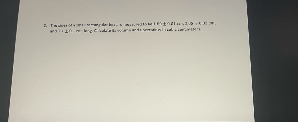 2. The sides of a small rectangular box are measured to be 1.80 0.01 cm, 2.05±0.02 cm,
and 3.1 + 0.1 cm long. Calculate its volume and uncertainty in cubic centimeters.
