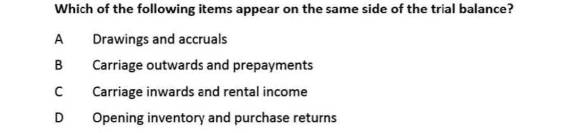 Which of the following items appear on the same side of the trial balance?
Drawings and accruals
В
Carriage outwards and prepayments
Carriage inwards and rental income
Opening inventory and purchase returns
