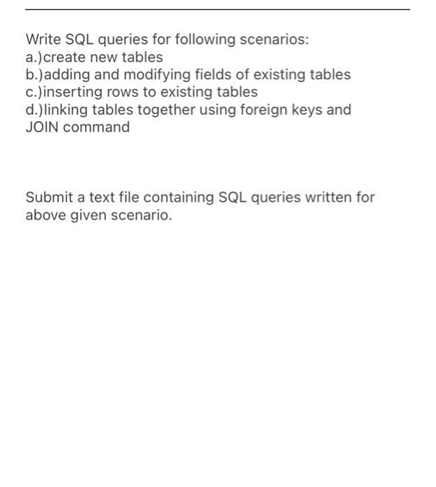 Write SQL queries for following scenarios:
a.)create new tables
b.)adding and modifying fields of existing tables
c.)inserting rows to existing tables
d.) linking tables together using foreign keys and
JOIN command
Submit a text file containing SQL queries written for
above given scenario.
