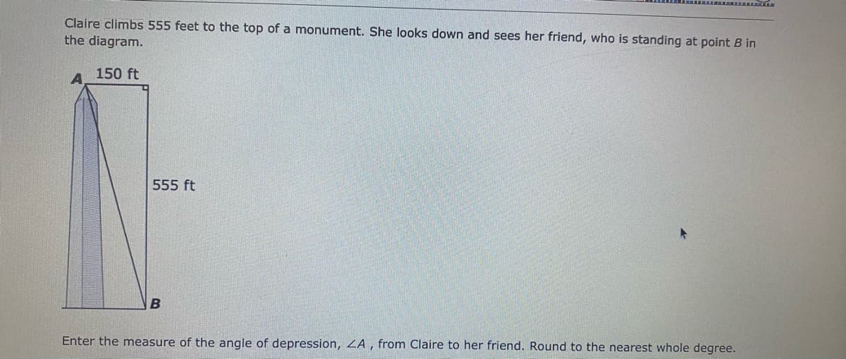 Claire climbs 555 feet to the top of a monument. She looks down and sees her friend, who is standing at point B in
the diagram.
150 ft
555 ft
Enter the measure of the angle of depression, ZA , from Claire to her friend. Round to the nearest whole degree.
