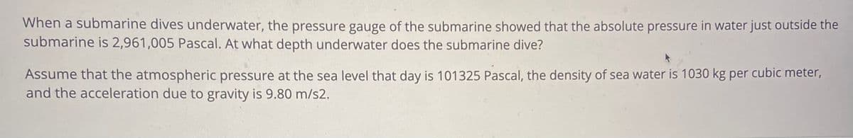 When a submarine dives underwater, the pressure gauge of the submarine showed that the absolute pressure in water just outside the
submarine is 2,961,005 Pascal. At what depth underwater does the submarine dive?
Assume that the atmospheric pressure at the sea level that day is 101325 Pascal, the density of sea water is 1030 kg per cubic meter,
and the acceleration due to gravity is 9.80 m/s2.
