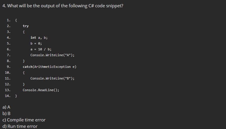 4. What will be the output of the following C# code snippet?
1.
{
2.
try
3.
{
4.
int a, b;
5.
b = 0;
6.
a = 10 / b;
7.
Console.Writeline("A");
8.
}
9.
catch(ArithmeticException e)
10.
{
11.
Console.Writeline("B");
12.
}
13.
Console.ReadLine();
14.
}
a) A
b) В
c) Compile time error
d) Run time error
