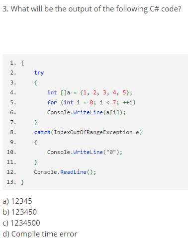 3. What will be the output of the following C# code?
1. {
2.
try
3.
{
4.
int [Ja = (1, 2, 3, 4, 5};
%3D
for (int i = 0; i < 7; ++i)
5.
6.
Console.Writeline(a[i]);
7.
}
8.
catch(IndexOutoFRangeException e)
9.
{
10.
Console.Writeline("0");
11.
}
12.
Console.Readline ();
13. }
a) 12345
b) 123450
c) 1234500
d) Compile time error
