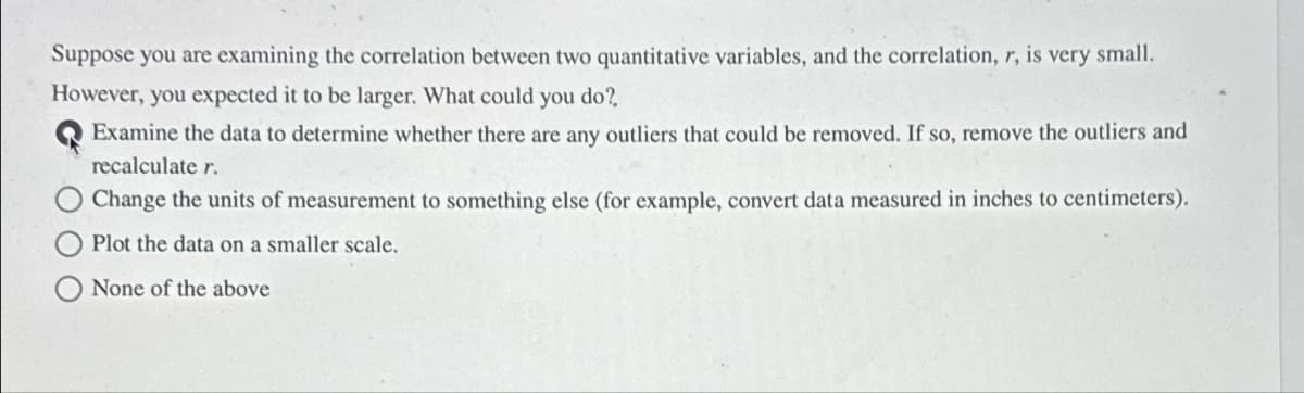 Suppose you are examining the correlation between two quantitative variables, and the correlation, r, is very small.
However, you expected it to be larger. What could you do?
Examine the data to determine whether there are any outliers that could be removed. If so, remove the outliers and
recalculate r.
Change the units of measurement to something else (for example, convert data measured in inches to centimeters).
Plot the data on a smaller scale.
None of the above