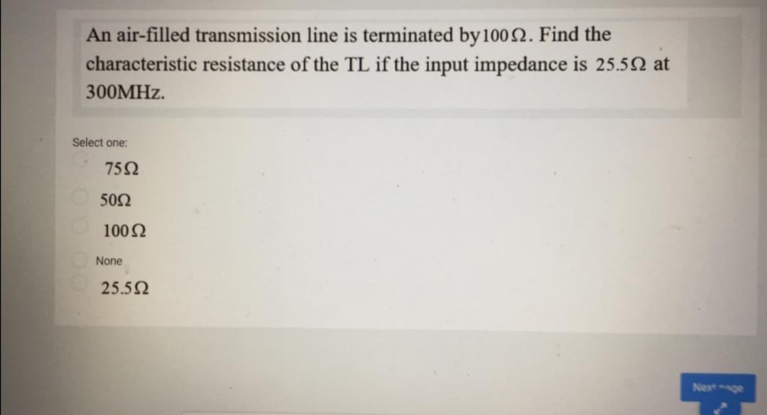 An air-filled transmission line is terminated by 1002. Find the
characteristic resistance of the TL if the input impedance is 25.52 at
300MHZ.
Select one:
75Ω
50Ω
1002
None
25.52
Nextge

