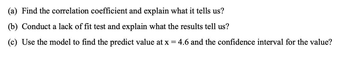 (a) Find the correlation coefficient and explain what it tells us?
(b) Conduct a lack of fit test and explain what the results tell us?
(c) Use the model to find the predict value at x = 4.6 and the confidence interval for the value?