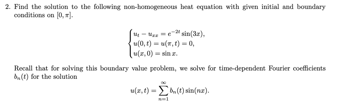 2. Find the solution to the following non-homogeneous heat equation with given initial and boundary
conditions on [0, π].
-2t
Ut
Uxx = e sin(3x),
u(0, t) = u(t, t) = 0,
u(x, 0) sin x.
=
Recall that for solving this boundary value problem, we solve for time-dependent Fourier coefficients
bn (t) for the solution
u(x, t):
∞
=Σbn(t) sin(nx).
n=1
=