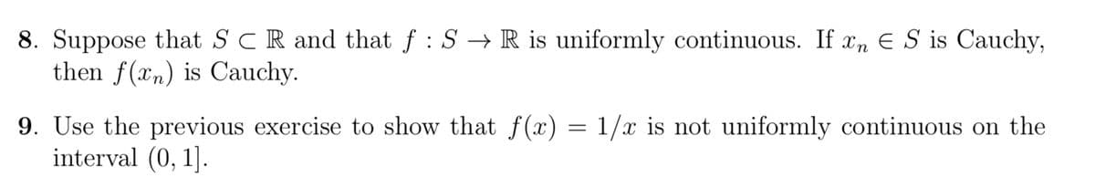 8. Suppose that SCR and that f : S → R is uniformly continuous. If xn € S is Cauchy,
then f(xn) is Cauchy.
9. Use the previous exercise to show that f(x)
interval (0, 1].
=
1/x is not uniformly continuous on the
