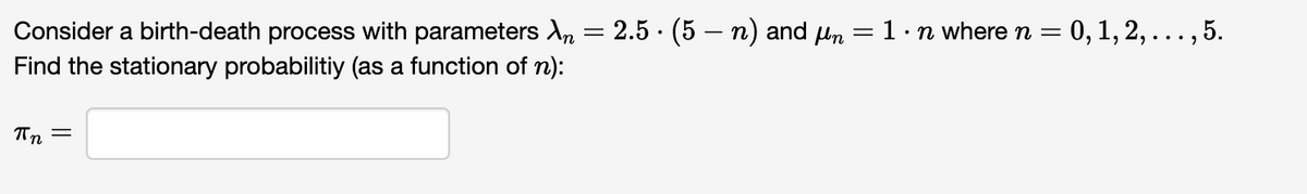 .
Consider a birth-death process with parameters λ = 2.5 · (5 — n) and μn
Find the stationary probabilitiy (as a function of n):
=
Пп
=
1.
⚫n where n = 0, 1, 2, . . ., 5.