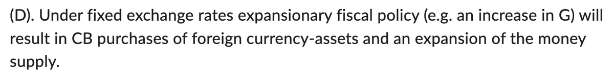 (D). Under fixed exchange rates expansionary fiscal policy (e.g. an increase in G) will
result in CB purchases of foreign currency-assets and an expansion of the money
supply.