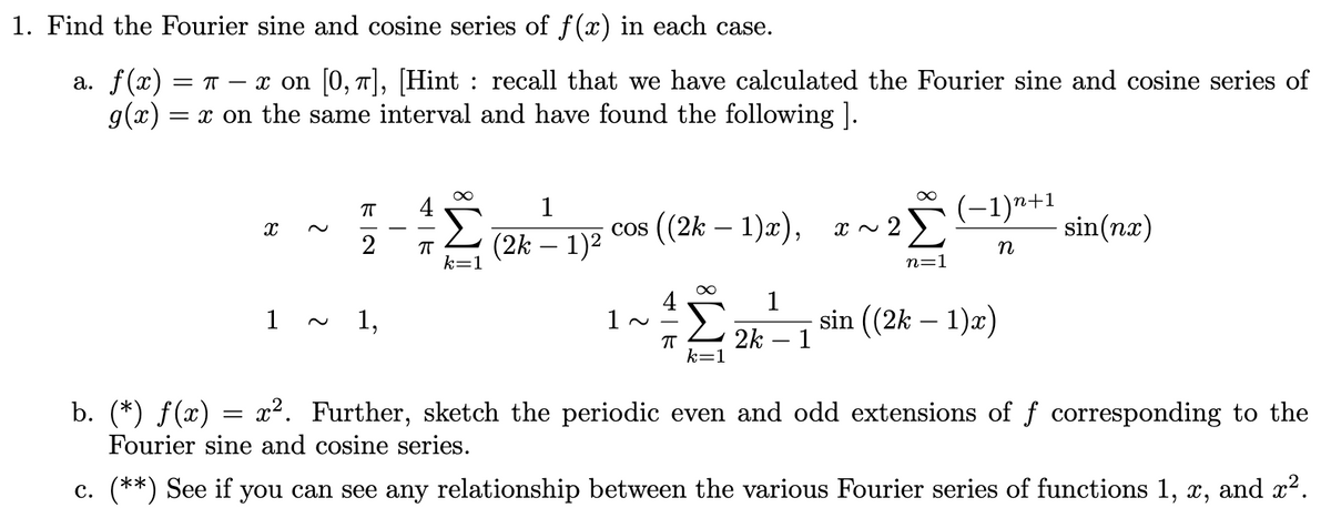 1. Find the Fourier sine and cosine series of f(x) in each case.
a. f(x) = π − x on [0, π], [Hint : recall that we have calculated the Fourier sine and cosine series of
g(x) = x on the same interval and have found the following ].
∞
∞
ㅠ
1
(−1)n+1
X
cos ((2k-1)x),
x ~
2Σ
sin(nx)
2
(2k − 1)²
n
k=1
n=1
1
1
1,
sin ((2k-1)x)
ㅠ 2k 1
k=1
b. (*) ƒ(x) = x². Further, sketch the periodic even and odd extensions of ƒ corresponding to the
Fourier sine and cosine series.
c. (**) See if you can see any relationship between the various Fourier series of functions 1, x, and x².
π