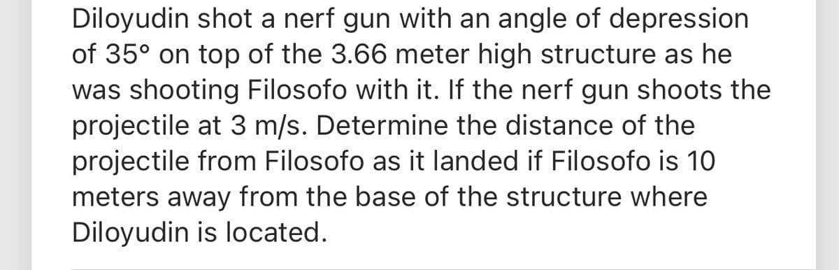 Diloyudin shot a nerf gun with an angle of depression
of 35° on top of the 3.66 meter high structure as he
was shooting Filosofo with it. If the nerf gun shoots the
projectile at 3 m/s. Determine the distance of the
projectile from Filosofo as it landed if Filosofo is 10
meters away from the base of the structure where
Diloyudin is located.
