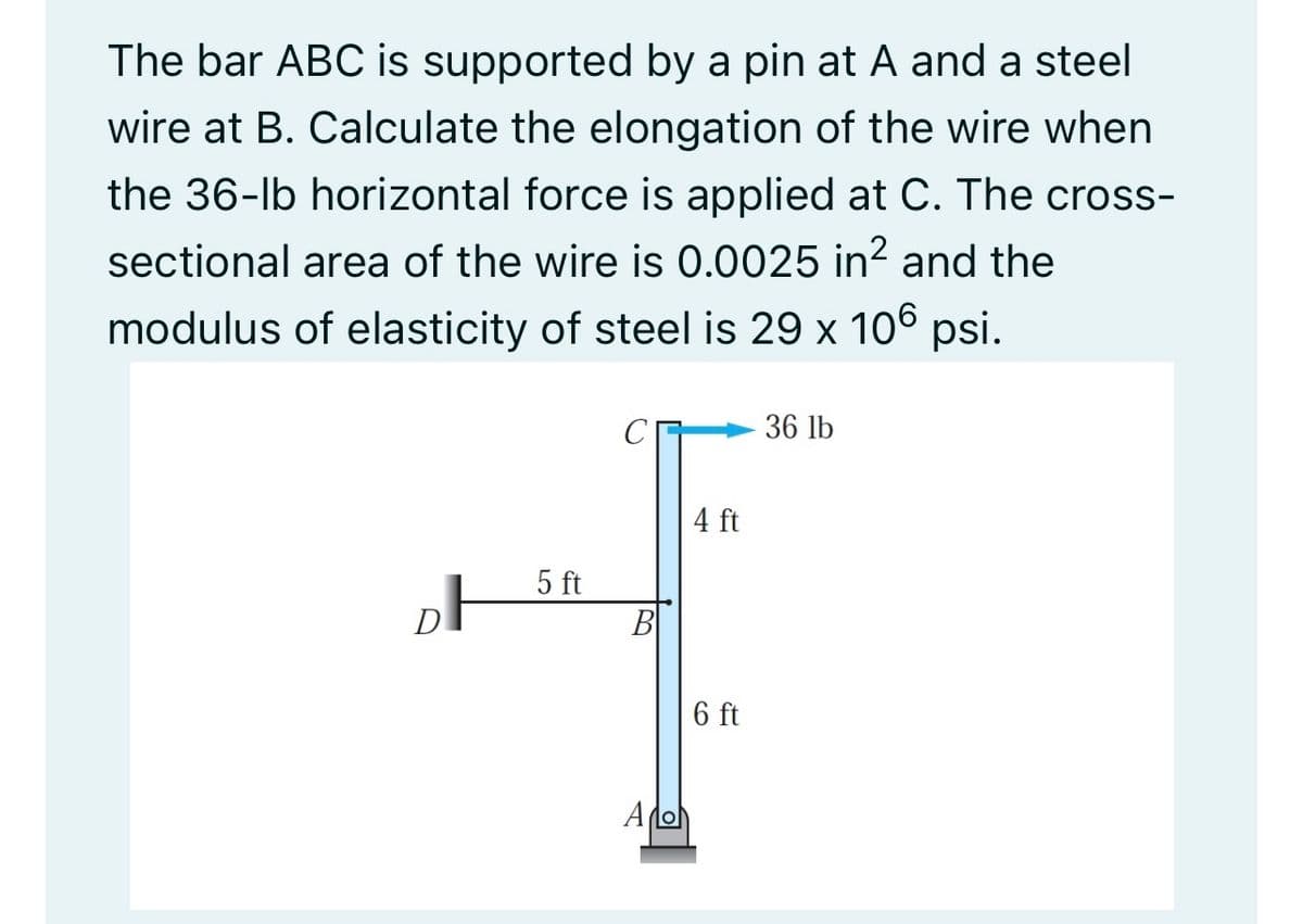 The bar ABC is supported by a pin at A and a steel
wire at B. Calculate the elongation of the wire when
the 36-lb horizontal force is applied at C. The cross-
sectional area of the wire is 0.0025 in? and the
modulus of elasticity of steel is 29 x 106 psi.
36 lb
4 ft
5 ft
B
6 ft
