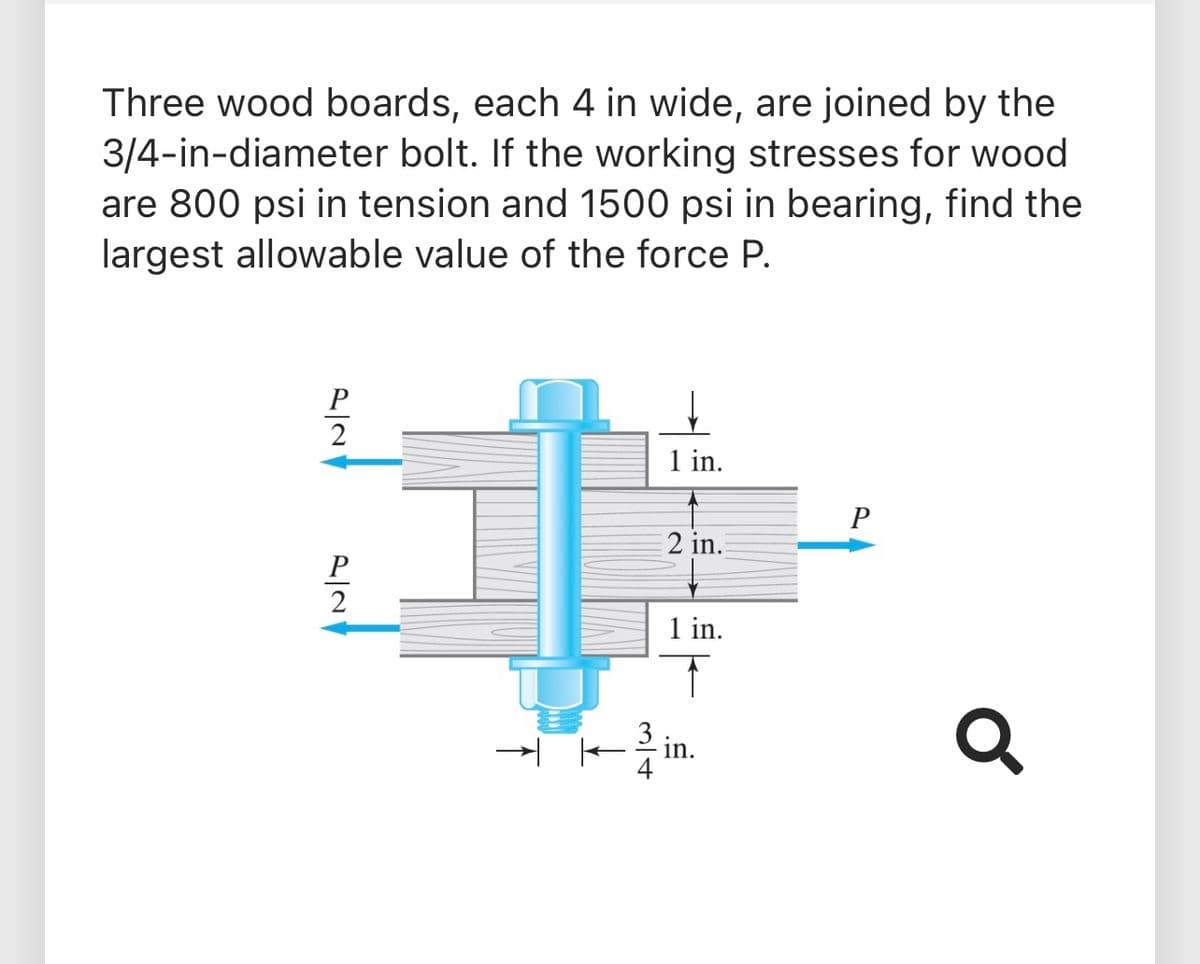 Three wood boards, each 4 in wide, are joined by the
3/4-in-diameter bolt. If the working stresses for wood
are 800 psi in tension and 1500 psi in bearing, find the
largest allowable value of the force P.
P
1 in.
P
2 in.
P
1 in.
in.
4
