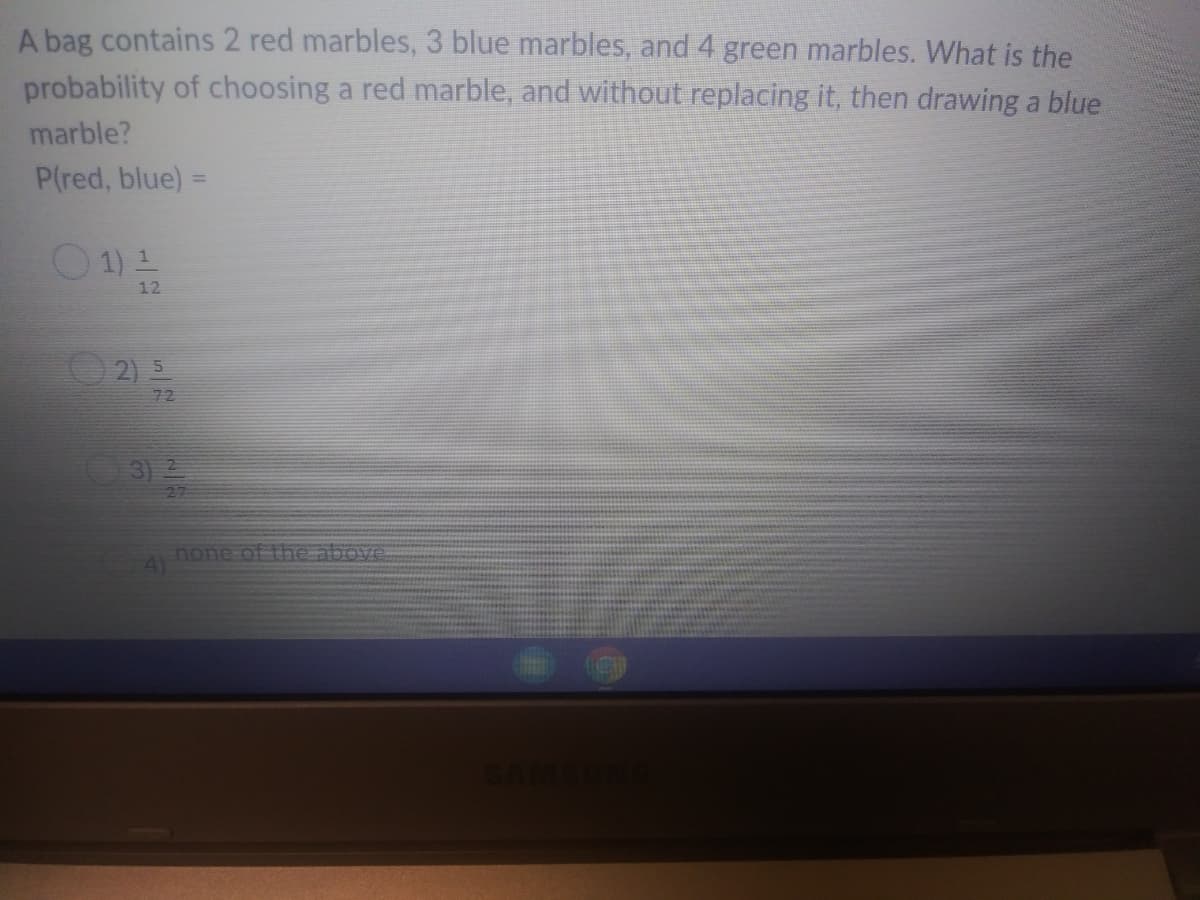 A bag contains 2 red marbles, 3 blue marbles, and 4 green marbles. What is the
probability of choosing a red marble, and without replacing it, then drawing a blue
marble?
P(red, blue) =
%3D
O1)2
12
72
3
none of the above
