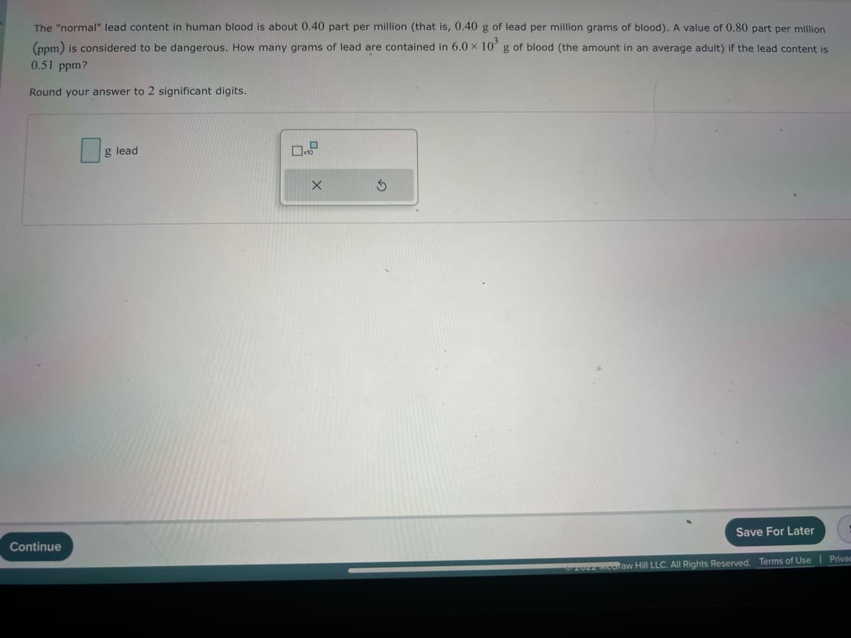 The "normal" lead content in human blood is about 0.40 part per million (that is, 0.40 g of lead per million grams of blood). A value of 0.80 part per million
(ppm) is considered to be dangerous. How many grams of lead are contained in 6.0 × 10³ g of blood (the amount in an average adult) if the lead content is
0.51 ppm?
Round your answer to 2 significant digits.
Continue
g lead
x10
X
Save For Later
Ⓒ2022 meoraw Hill LLC. All Rights Reserved. Terms of Use | Privac