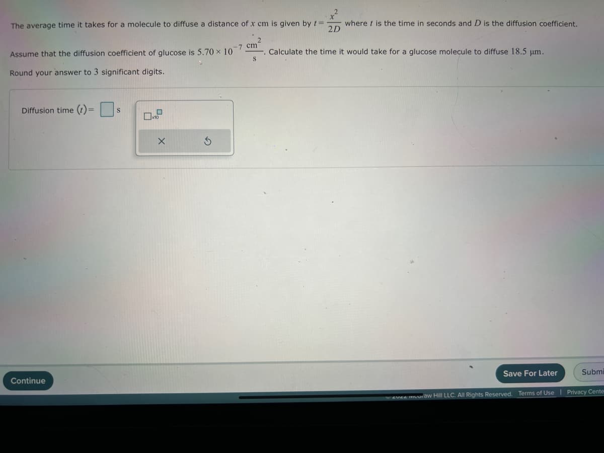 The average time it takes for a molecule to diffuse a distance of x cm is given by t=
2D
Assume that the diffusion coefficient of glucose is 5.70 x 10
Round your answer to 3 significant digits.
Diffusion time (t) =
Continue
S
X
-7 cm
S
where t is the time in seconds and D is the diffusion coefficient.
Calculate the time it would take for a glucose molecule to diffuse 18.5 μm.
Save For Later
Submi
revee muuraw Hill LLC. All Rights Reserved. Terms of Use | Privacy Center