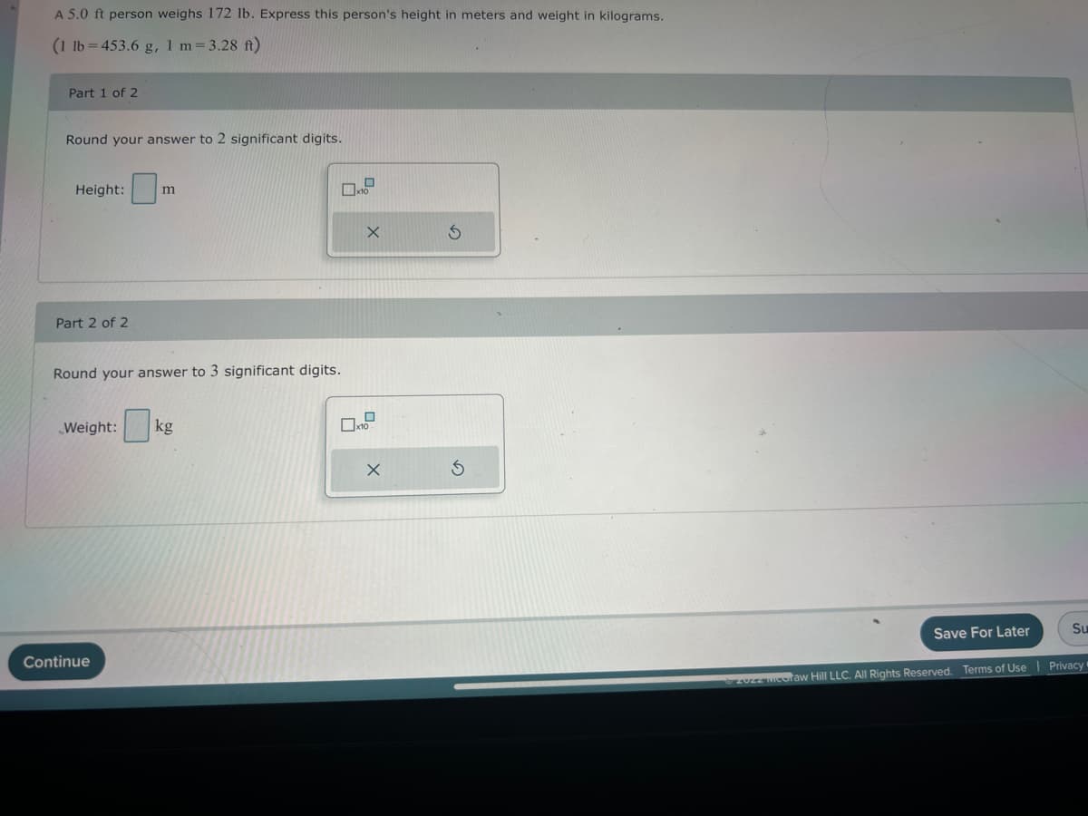 A 5.0 ft person weighs 172 lb. Express this person's height in meters and weight in kilograms.
(1 lb=453.6 g, 1 m = 3.28 ft)
Part 1 of 2
Round your answer to 2 significant digits.
Height:
Part 2 of 2
m
Round your answer to 3 significant digits.
Weight: kg
Continue
02
X
X
Save For Later
Su
Ⓒzuzz coraw Hill LLC. All Rights Reserved. Terms of Use | Privacy