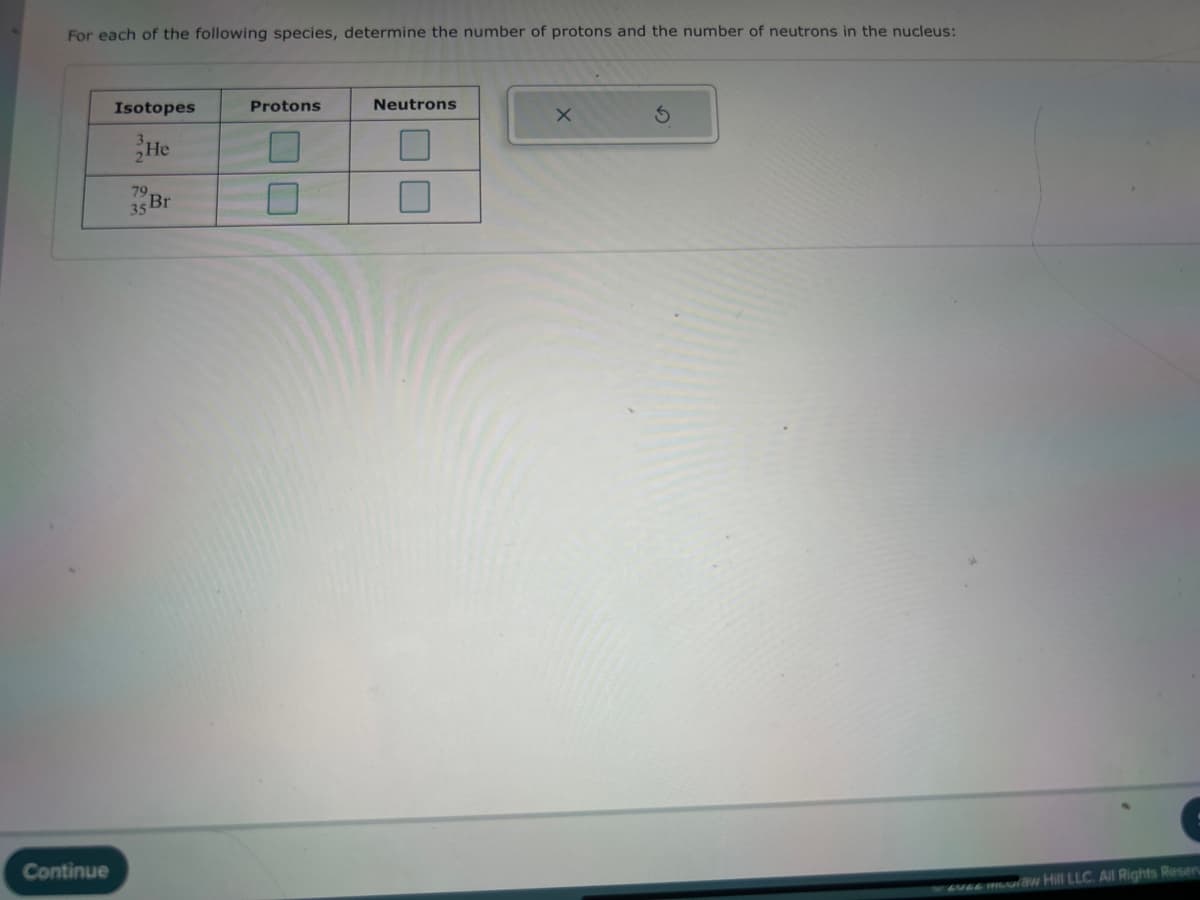 For each of the following species, determine the number of protons and the number of neutrons in the nucleus:
Continue
Isotopes
He
35 Br
Protons
Neutrons
x
S
EVGE mouraw Hill LLC. All Rights Reser