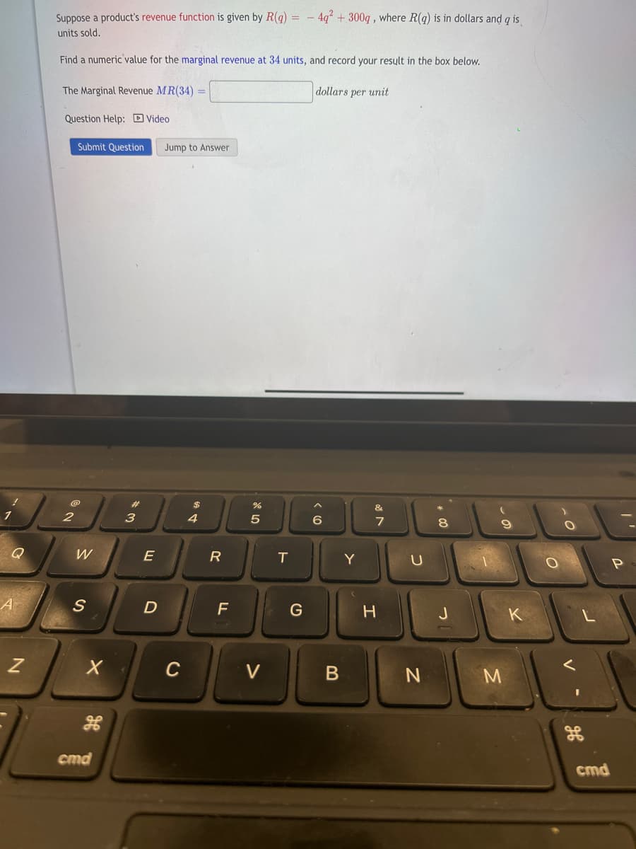 1
Q
N
Suppose a product's revenue function is given by R(q) = -4q² + 300g, where R(q) is in dollars and q is
units sold.
Find a numeric value for the marginal revenue at 34 units, and record your result in the box below.
The Marginal Revenue MR(34) =
Question Help: Video
Submit Question Jump to Answer
@
2
W
S
X
cmd
3
E
D
C
$
4
R
F
%
R 50
V
T
G
dollars per unit
6
B
Y
&
7
H
U
N
8
J
M
K
0
O
cmd
P