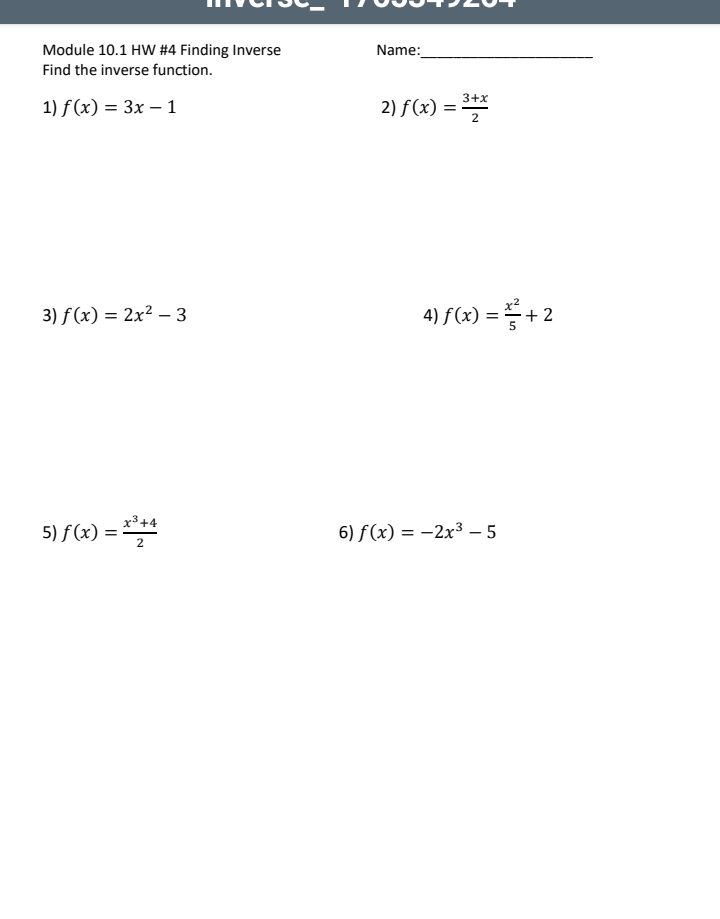 Name:
Module 10.1 HW #4 Finding Inverse
Find the inverse function.
3+x
1) f (x) = 3x – 1
2) f(x) = **
3) f (x) = 2x² – 3
4) f(x) = + 2
x3+4
5) f (x)
= ***
6) f(x) = -2x³ - 5
|
