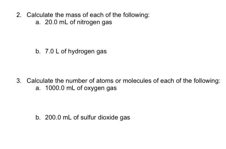 2. Calculate the mass of each of the following:
a. 20.0 mL of nitrogen gas
b. 7.0 L of hydrogen gas
3. Calculate the number of atoms or molecules of each of the following:
a. 1000.0 mL of oxygen gas
b. 200.0 mL of sulfur dioxide gas
