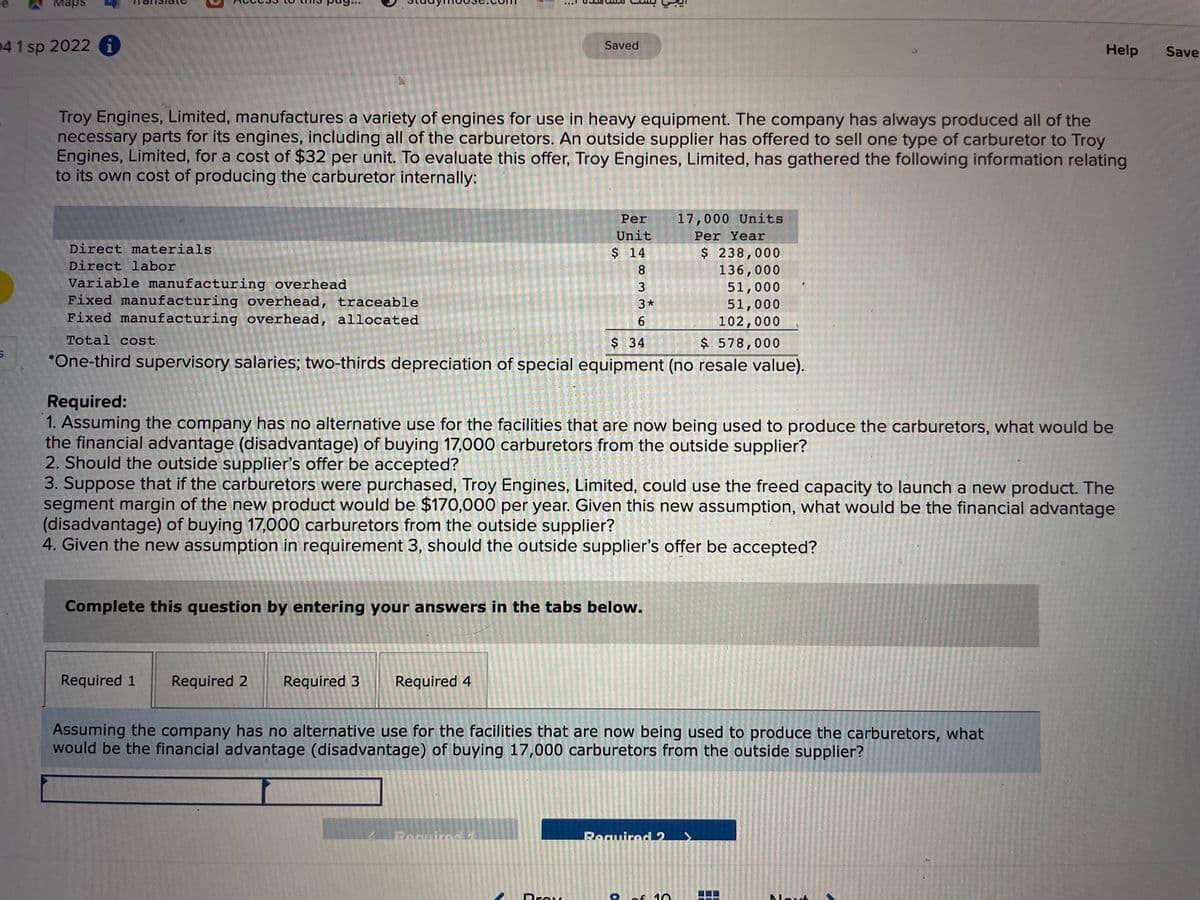 Maps
04 1 sp 2022 i
Saved
Help
Save
Troy Engines, Limited, manufactures a variety of engines for use in heavy equipment. The company has always produced all of the
necessary parts for its engines, including all of the carburetors. An outside supplier has offered to sell one type of carburetor to Troy
Engines, Limited, for a cost of $32 per unit. To evaluate this offer, Troy Engines, Limited, has gathered the following information relating
to its own cost of producing the carburetor internally:
Per
17,000 Units
Unit
Per Year
Direct materials
$ 238,000
136,000
51,000
51,000
102,000
$14
Direct labor
8.
Variable manufacturing overhead
Fixed manufacturing overhead, traceable
Fixed manufacturing overhead, allocated
3
3*
6
Total cost
$ 578,000
*One-third supervisory salaries; two-thirds depreciation of special equipment (no resale value).
$ 34
Required:
1. Assuming the company has no alternative use for the facilities that are now being used to produce the carburetors, what would be
the financial advantage (disadvantage) of buying 17,000 carburetors from the outside supplier?
2. Should the outside supplier's offer be accepted?
3. Suppose that if the carburetors were purchased, Troy Engines, Limited, could use the freed capacity to launch a new product. The
segment margin of the new product would be $170,000 per year. Given this new assumption, what would be the financial advantage
(disadvantage) of buying 17,000 carburetors from the outside supplier?
4. Given the new assumption in requirement 3, should the outside supplier's offer be accepted?
Complete this question by entering your answers in the tabs below.
Required 1
Required 2
Required 3
Required 4
Assuming the company has no alternative use for the facilities that are now being used to produce the carburetors, what
would be the financial advantage (disadvantage) of buying 17,000 carburetors from the outside supplier?
Bocuired
RequiredL2
Prov
of 10
Dlout
