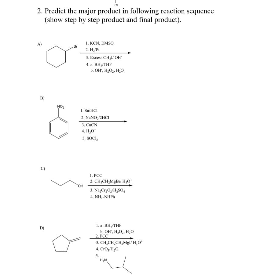 2. Predict the major product in following reaction sequence
(show step by step product and final product).
1. KCN, DMSO
Br
A)
2. Н, Pt
3. Excess CH31/ OH
4. а. ВНУTHF
b. OH", H2O2, H20
B)
NO2
1. Sn/HCI
2. NaNO2/2HCI
3. CUCN
4. Н,О"
5. SOCI,
1. PCC
2. CH;CH2MgBr/H3O*
HO.
3. Na,Cr,0,/H,SO,
4. NH2-NHPH
1. а. ВН,/THF
b. Он, Н,О2, Н-0
2. PCC
D)
3. CH;CH,CH,Mgl/ H;O*
4. CrO3/H,O
5.
H2N
