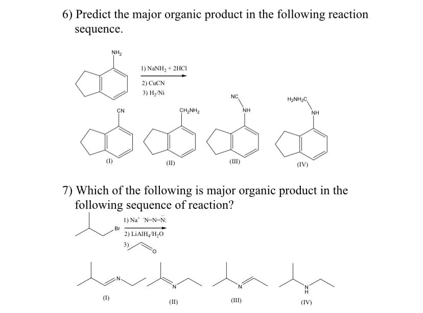 6) Predict the major organic product in the following reaction
sequence.
NH2
1) NANH, + 2HCI
2) CUCN
3) Н, Ni
NC
H2NH2C
ÇN
CH,NH2
NH
NH
(1)
(II)
(III)
(IV)
7) Which of the following is major organic product in the
following sequence of reaction?
1) Na" "N=N=N:
Br
2) LIAIH,/H,O
N.
N.
(III)
(IV)
