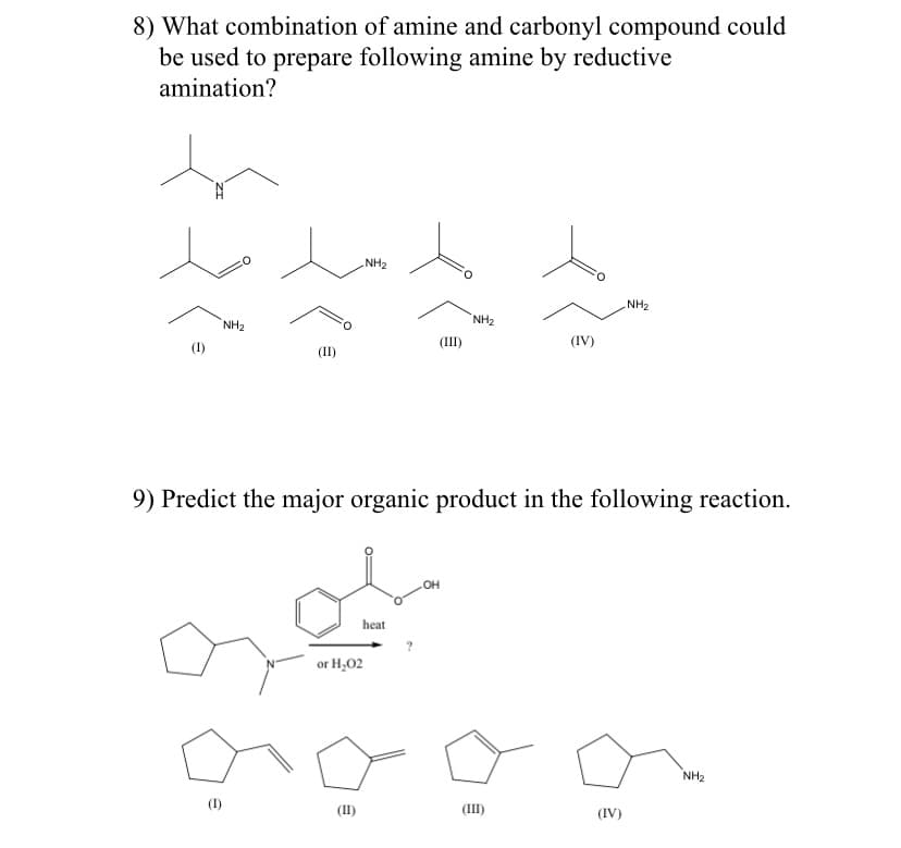 8) What combination of amine and carbonyl compound could
be used to prepare following amine by reductive
amination?
NH2
NH2
NH2
NH2
(IV)
(I)
(II)
9) Predict the major organic product in the following reaction.
OH
heat
or H,02
NH2
(I)
(II)
(III)
(IV)
