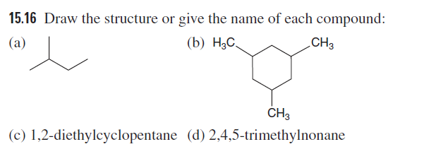 15.16 Draw the structure or give the name of each compound:
(a)
(b) H3C,
CH3
(c) 1,2-diethylcyclopentane (d) 2,4,5-trimethylnonane
